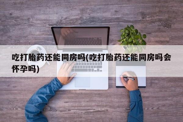 网上微信米非司酮片在线购吃打胎药还能同房吗(吃打胎药还能同房吗会怀孕吗)