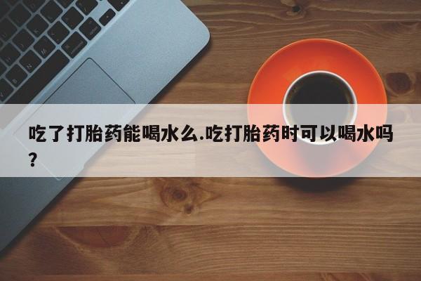 网上微信米非司酮片在线购吃了打胎药能喝水么.吃打胎药时可以喝水吗？