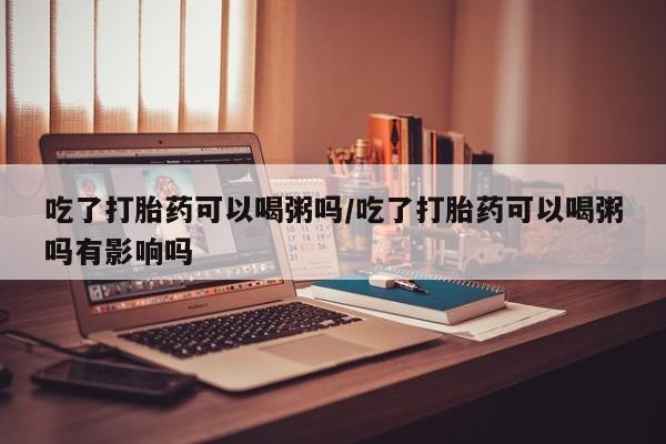 网上微信米非司酮片在线购吃了打胎药可以喝粥吗/吃了打胎药可以喝粥吗有影响吗