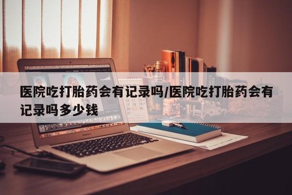 网上微信米非司酮片在线购医院吃打胎药会有记录吗/医院吃打胎药会有记录吗多少钱