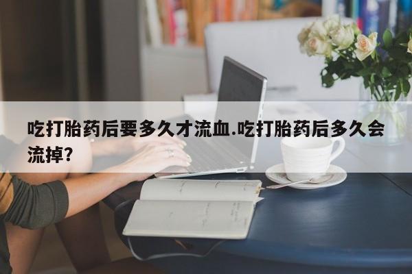 网上微信米非司酮片在线购吃打胎药后要多久才流血.吃打胎药后多久会流掉？