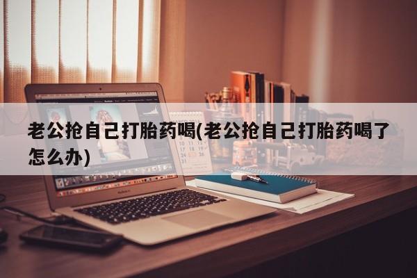 网上微信米非司酮片在线购老公抢自己打胎药喝(老公抢自己打胎药喝了怎么办)