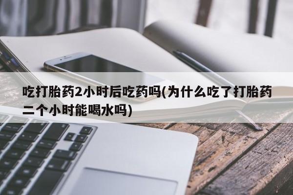 网上微信米非司酮片在线购吃打胎药2小时后吃药吗(为什么吃了打胎药二个小时能喝水吗)