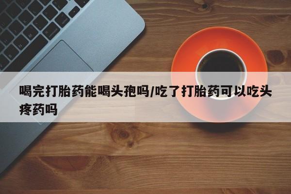 网上微信米非司酮片在线购喝完打胎药能喝头孢吗/吃了打胎药可以吃头疼药吗