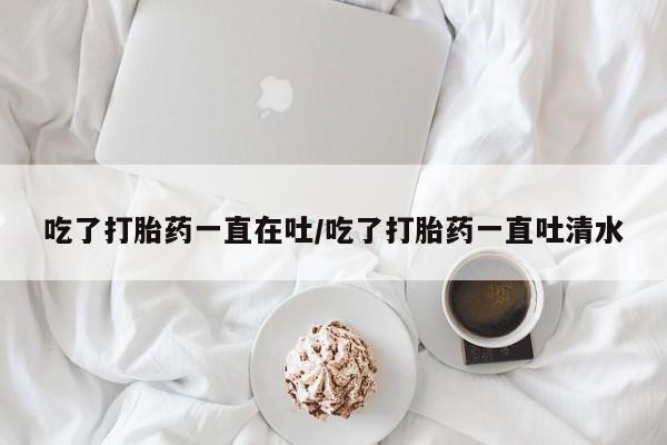 网上微信米非司酮片在线购吃了打胎药一直在吐/吃了打胎药一直吐清水