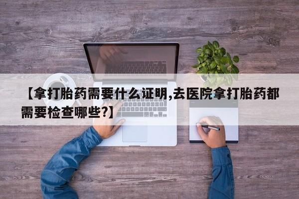 网上微信米非司酮片在线购【拿打胎药需要什么证明,去医院拿打胎药都需要检查哪些?】