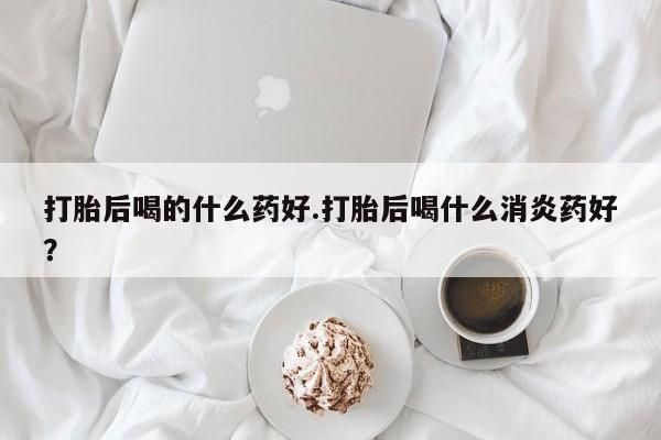 网上微信米非司酮片在线购打胎后喝的什么药好.打胎后喝什么消炎药好？