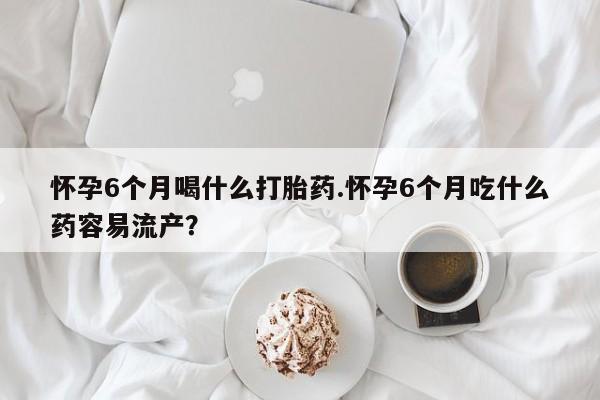 网上微信米非司酮片在线购怀孕6个月喝什么打胎药.怀孕6个月吃什么药容易流产？