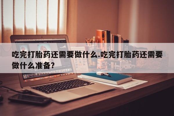 网上微信米非司酮片在线购吃完打胎药还需要做什么.吃完打胎药还需要做什么准备？