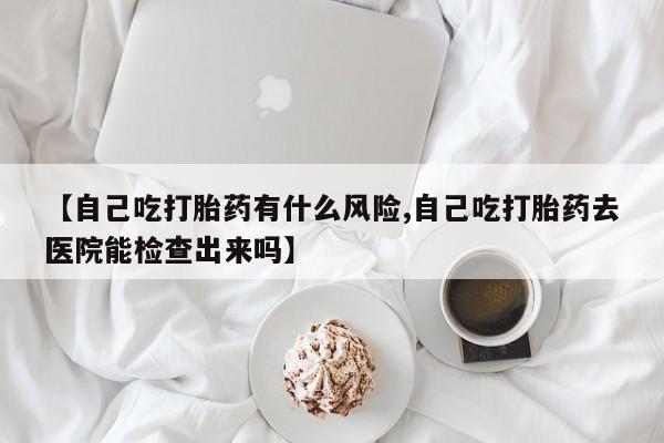 网上微信米非司酮片在线购【自己吃打胎药有什么风险,自己吃打胎药去医院能检查出来吗】