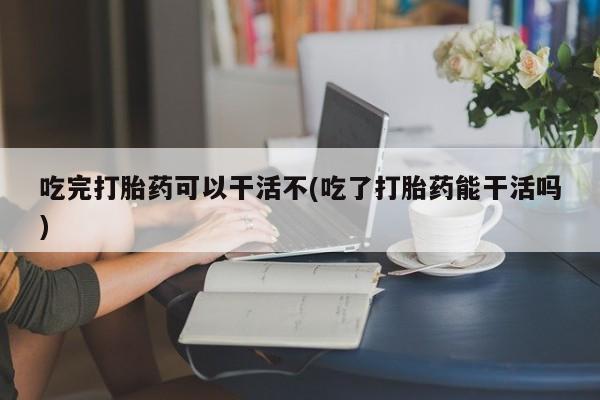 网上微信米非司酮片在线购吃完打胎药可以干活不(吃了打胎药能干活吗)