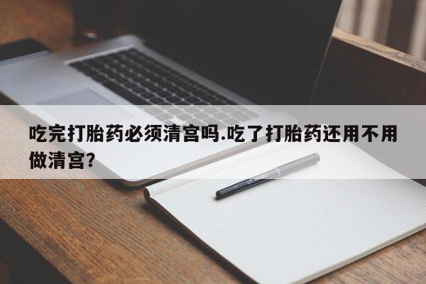 网上微信米非司酮片在线购吃完打胎药必须清宫吗.吃了打胎药还用不用做清宫？