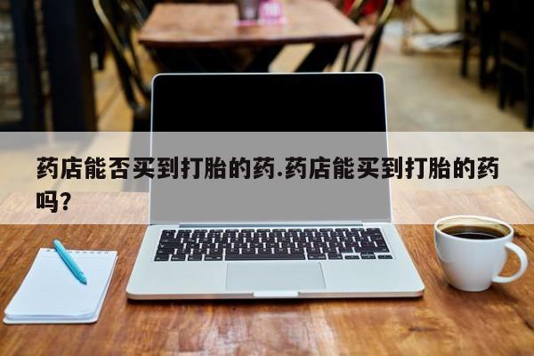 网上微信米非司酮片在线购药店能否买到打胎的药.药店能买到打胎的药吗？