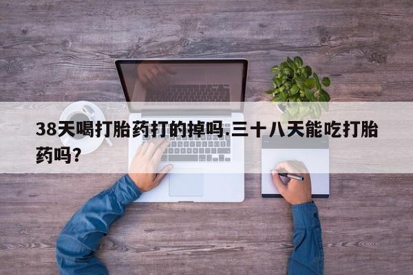 网上微信米非司酮片在线购38天喝打胎药打的掉吗.三十八天能吃打胎药吗？