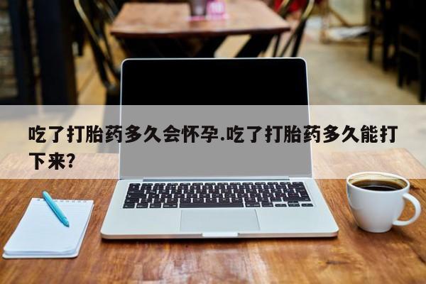 网上微信米非司酮片在线购吃了打胎药多久会怀孕.吃了打胎药多久能打下来？