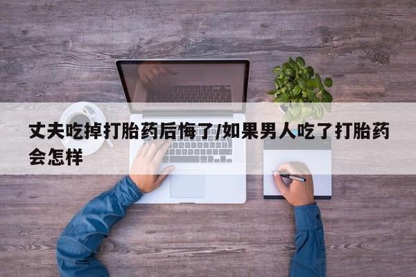 网上微信米非司酮片在线购丈夫吃掉打胎药后悔了/如果男人吃了打胎药会怎样