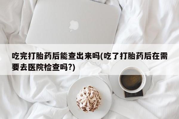 网上微信米非司酮片在线购吃完打胎药后能查出来吗(吃了打胎药后在需要去医院检查吗?)