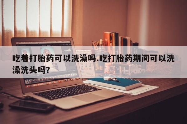 网上微信米非司酮片在线购吃着打胎药可以洗澡吗.吃打胎药期间可以洗澡洗头吗？