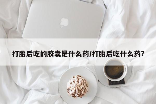 网上微信米非司酮片在线购打胎后吃的胶囊是什么药/打胎后吃什么药?