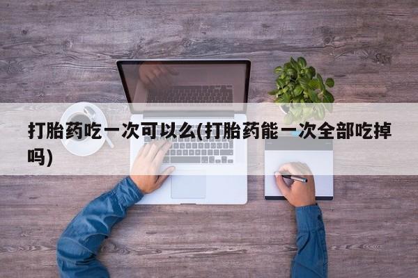 网上微信米非司酮片在线购打胎药吃一次可以么(打胎药能一次全部吃掉吗)