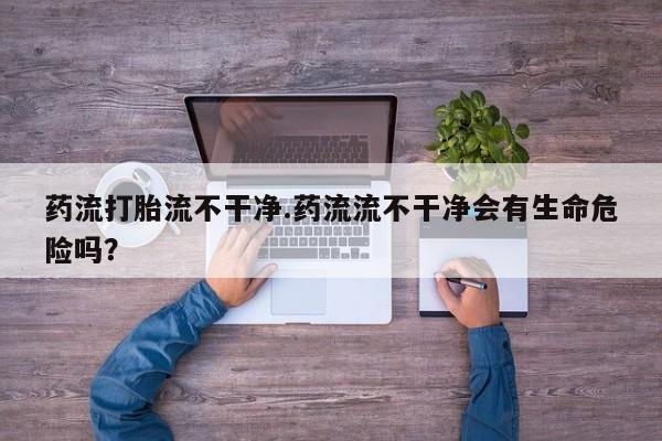 网上微信米非司酮片在线购药流打胎流不干净.药流流不干净会有生命危险吗？