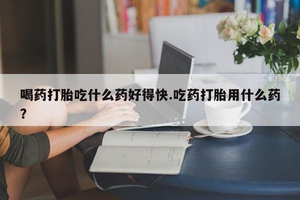 网上微信米非司酮片在线购喝药打胎吃什么药好得快.吃药打胎用什么药？