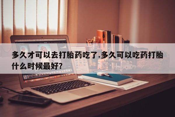 网上微信米非司酮片在线购多久才可以去打胎药吃了.多久可以吃药打胎什么时候最好？