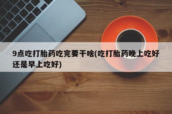 网上微信米非司酮片在线购9点吃打胎药吃完要干啥(吃打胎药晚上吃好还是早上吃好)
