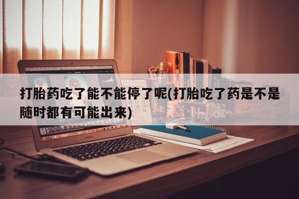网上微信米非司酮片在线购打胎药吃了能不能停了呢(打胎吃了药是不是随时都有可能出来)