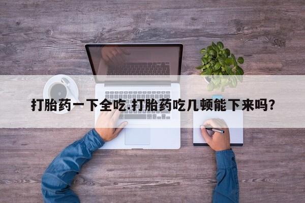网上微信米非司酮片在线购打胎药一下全吃.打胎药吃几顿能下来吗？