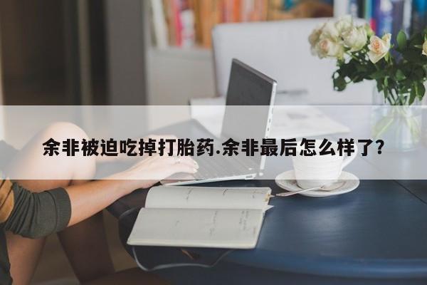网上微信米非司酮片在线购余非被迫吃掉打胎药.余非最后怎么样了？