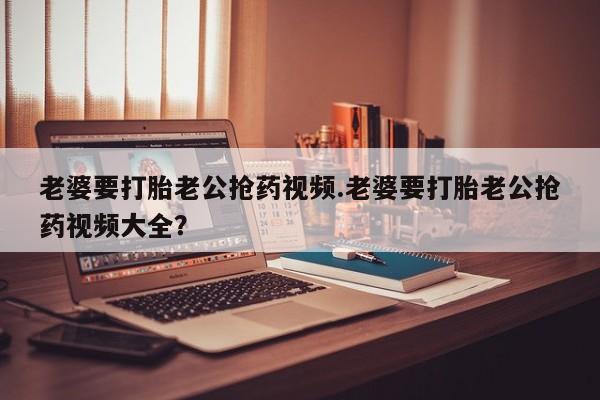 网上微信米非司酮片在线购老婆要打胎老公抢药视频.老婆要打胎老公抢药视频大全?