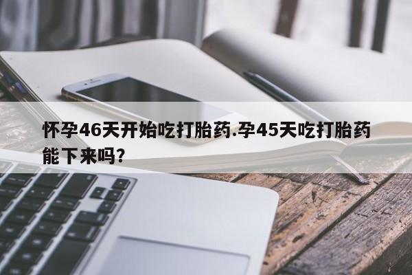 网上微信米非司酮片在线购怀孕46天开始吃打胎药.孕45天吃打胎药能下来吗?