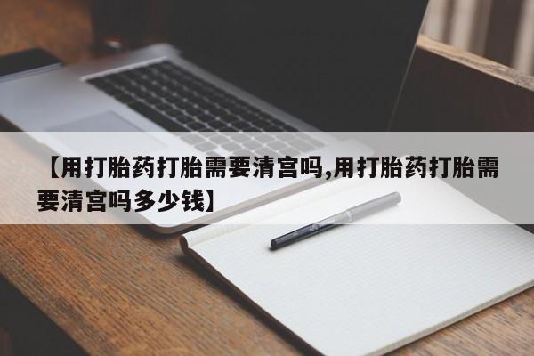 网上微信米非司酮片在线购【用打胎药打胎需要清宫吗,用打胎药打胎需要清宫吗多少钱】