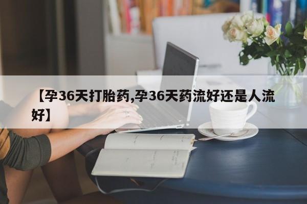网上微信米非司酮片在线购【孕36天打胎药,孕36天药流好还是人流好】