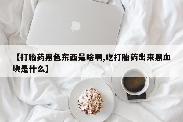 网上微信米非司酮片在线购【打胎药黑色东西是啥啊,吃打胎药出来黑血块是什么】