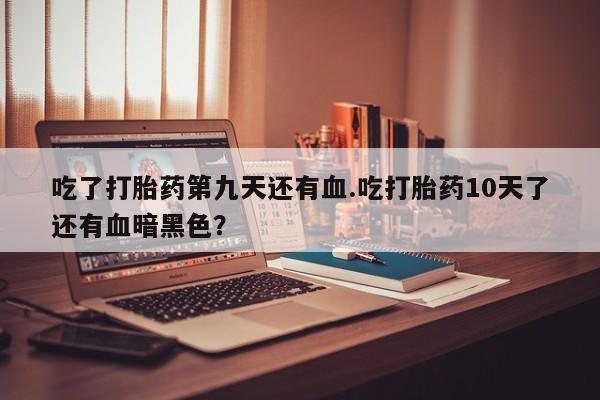 网上微信米非司酮片在线购吃了打胎药第九天还有血.吃打胎药10天了还有血暗黑色？
